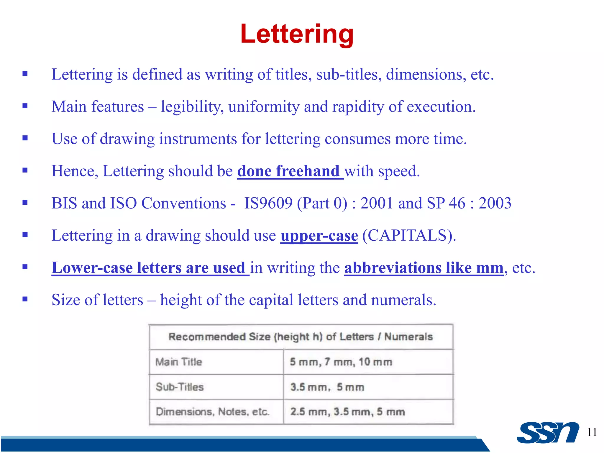 11
 Lettering is defined as writing of titles, sub-titles, dimensions, etc.
 Main features – legibility, uniformity and rapidity of execution.
 Use of drawing instruments for lettering consumes more time.
 Hence, Lettering should be done freehand with speed.
 BIS and ISO Conventions - IS9609 (Part 0) : 2001 and SP 46 : 2003
 Lettering in a drawing should use upper-case (CAPITALS).
 Lower-case letters are used in writing the abbreviations like mm, etc.
 Size of letters – height of the capital letters and numerals.
Lettering
 