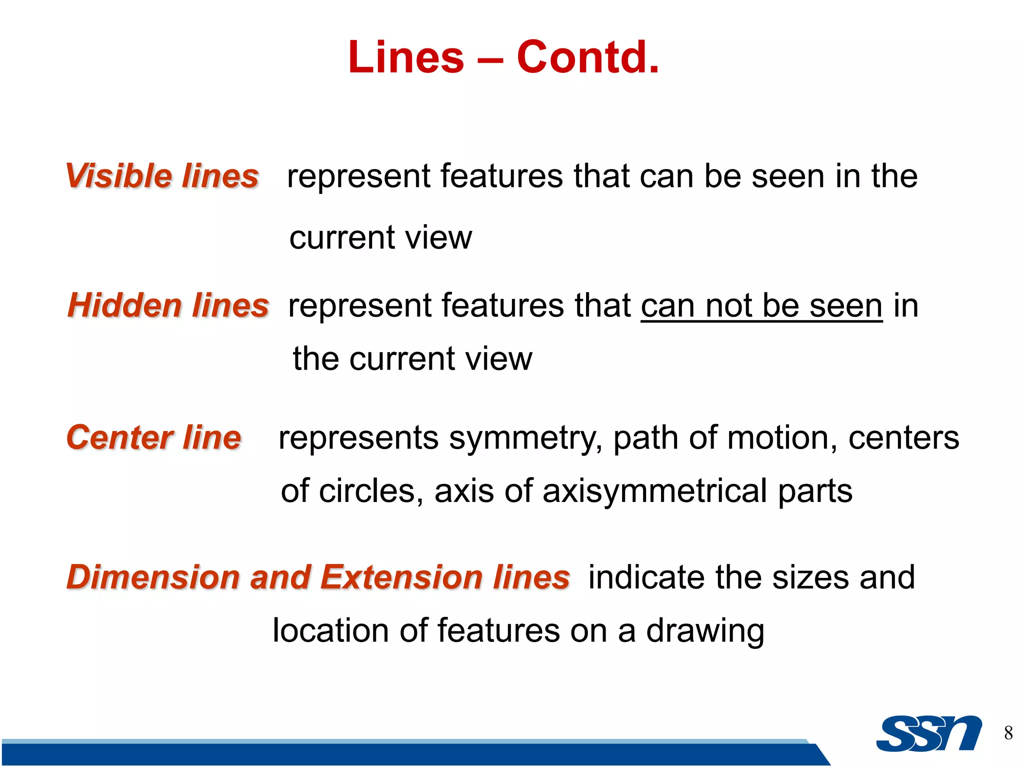 8
Lines – Contd.
Visible lines represent features that can be seen in the
current view
Hidden lines represent features that can not be seen in
the current view
Center line represents symmetry, path of motion, centers
of circles, axis of axisymmetrical parts
Dimension and Extension lines indicate the sizes and
location of features on a drawing
 