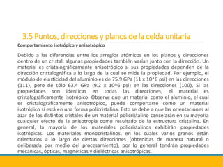 3.5 Puntos, direcciones y planos de la celda unitaria
Comportamiento isotrópico y anisotrópico
Debido a las diferencias entre los arreglos atómicos en los planos y direcciones
dentro de un cristal, algunas propiedades también varían junto con la dirección. Un
material es cristalográficamente anisotrópico si sus propiedades dependen de la
dirección cristalográfica a lo largo de la cual se mide la propiedad. Por ejemplo, el
módulo de elasticidad del aluminio es de 75.9 GPa (11 x 10^6 psi) en las direcciones
〈111〉, pero de sólo 63.4 GPa (9.2 x 10^6 psi) en las direcciones 〈100〉. Si las
propiedades son idénticas en todas las direcciones, el material es
cristalográficamente isotrópico. Observe que un material como el aluminio, el cual
es cristalográficamente anisotrópico, puede comportarse como un material
isotrópico si está en una forma policristalina. Esto se debe a que las orientaciones al
azar de los distintos cristales de un material policristalino cancelarán en su mayoría
cualquier efecto de la anisotropía como resultado de la estructura cristalina. En
general, la mayoría de los materiales policristalinos exhibirán propiedades
isotrópicas. Los materiales monocristalinos, en los cuales varios granos están
orientados a lo largo de ciertas direcciones (obtenidas de manera natural o
deliberada por medio del procesamiento), por lo general tendrán propiedades
mecánicas, ópticas, magnéticas y dieléctricas anisotrópicas.
 