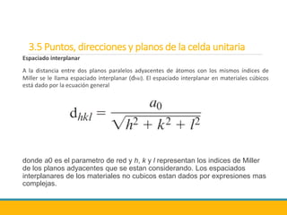 3.5 Puntos, direcciones y planos de la celda unitaria
Espaciado interplanar
A la distancia entre dos planos paralelos adyacentes de átomos con los mismos índices de
Miller se le llama espaciado interplanar (dhkl). El espaciado interplanar en materiales cúbicos
está dado por la ecuación general
donde a0 es el parametro de red y h, k y l representan los indices de Miller
de los planos adyacentes que se estan considerando. Los espaciados
interplanares de los materiales no cubicos estan dados por expresiones mas
complejas.
 