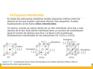 3.6 Espacios intersticiales
En todas las estructuras cristalinas existen pequenos orificios entre los
atomos en los que pueden colocarse atomos mas pequeños. A estas
localizaciones se les llama sitios intersticiales.
Un atomo, cuando se coloca dentro de un sitio intersticial, toca dos o mas
atomos de la red. Este atomo intersticial tiene un numero de coordinacion
igual al numero de atomos que toca. La figura 3-23 muestra las
localizaciones intersticiales en las estructuras CS, CCCu y CCCa.
 