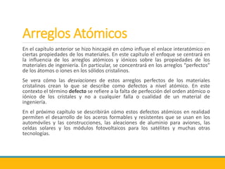 Arreglos Atómicos
En el capítulo anterior se hizo hincapié en cómo influye el enlace interatómico en
ciertas propiedades de los materiales. En este capítulo el enfoque se centrará en
la influencia de los arreglos atómicos y iónicos sobre las propiedades de los
materiales de ingeniería. En particular, se concentrará en los arreglos “perfectos”
de los átomos o iones en los sólidos cristalinos.
Se vera cómo las desviaciones de estos arreglos perfectos de los materiales
cristalinos crean lo que se describe como defectos a nivel atómico. En este
contexto el término defecto se refiere a la falta de perfección del orden atómico o
iónico de los cristales y no a cualquier falla o cualidad de un material de
ingeniería.
En el próximo capítulo se describirán cómo estos defectos atómicos en realidad
permiten el desarrollo de los aceros formables y resistentes que se usan en los
automóviles y las construcciones, las aleaciones de aluminio para aviones, las
celdas solares y los módulos fotovoltaicos para los satélites y muchas otras
tecnologías.
 