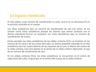 3.6 Espacios intersticiales
El sitio cúbico, cuyo número de coordinación es ocho, ocurre en la estructura CS en
la posición centrada en el cuerpo.
Los sitios octaédricos dan un número de coordinación de seis (no ocho). Se les
conoce como sitios octaédricos porque los átomos que tienen contacto con el
átomo intersticial forman un octaedro. Los sitios tetraédricos dan un número de
coordinación de cuatro.
Como ejemplo, los sitios octaédricos de las celdas unitarias CCCu se localizan en los
centros de las caras y de las aristas del cubo; un átomo pequeño colocado en el sitio
octaédrico toca los cuatro átomos de las esquinas de la cara, el átomo del centro de
la celda unitaria, más otro átomo en el centro de la celda unitaria adyacente, lo que
da un número de coordinación de seis.
En las celdas unitarias CCCa, los sitios octaédricos se encuentran en el centro de
cada arista del cubo, al igual que en el centro del cuerpo de la celda unitaria.
 