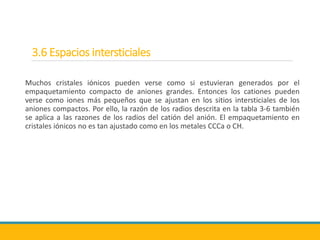 3.6 Espacios intersticiales
Muchos cristales iónicos pueden verse como si estuvieran generados por el
empaquetamiento compacto de aniones grandes. Entonces los cationes pueden
verse como iones más pequeños que se ajustan en los sitios intersticiales de los
aniones compactos. Por ello, la razón de los radios descrita en la tabla 3-6 también
se aplica a las razones de los radios del catión del anión. El empaquetamiento en
cristales iónicos no es tan ajustado como en los metales CCCa o CH.
 