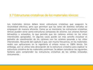 3.7 Estructuras cristalinas de los materiales iónicos
Los materiales iónicos deben tener estructuras cristalinas que aseguren la
neutralidad eléctrica, pero que permitan que los iones de distintos tamaños se
empaquen de manera eficiente. Como ya se mencionó, las estructuras cristalinas
iónicas pueden verse como estructuras compactas de aniones. Los aniones forman
tetraedros u octaedros, lo que permite que los cationes entren en los sitios
intersticiales apropiados. En algunos casos puede ser más sencillo visualizar el
poliedro de coordinación de los cationes con los aniones pasando a los sitios
intersticiales. Recuerde del capítulo 2 que, con mucha frecuencia, en los materiales
reales con aplicaciones en la ingeniería el enlace nunca es 100% iónico. Sin
embargo, aún se utiliza esta descripción de la estructura cristalina para explicar la
estructura cristalina de los materiales cerámicos. Se deben considerar los siguientes
factores para comprender las estructuras cristalinas de los sólidos enlazados
iónicamente.
 