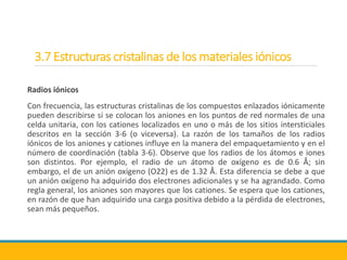 3.7 Estructuras cristalinas de los materiales iónicos
Radios iónicos
Con frecuencia, las estructuras cristalinas de los compuestos enlazados iónicamente
pueden describirse si se colocan los aniones en los puntos de red normales de una
celda unitaria, con los cationes localizados en uno o más de los sitios intersticiales
descritos en la sección 3-6 (o viceversa). La razón de los tamaños de los radios
iónicos de los aniones y cationes influye en la manera del empaquetamiento y en el
número de coordinación (tabla 3-6). Observe que los radios de los átomos e iones
son distintos. Por ejemplo, el radio de un átomo de oxígeno es de 0.6 Å; sin
embargo, el de un anión oxígeno (O22) es de 1.32 Å. Esta diferencia se debe a que
un anión oxígeno ha adquirido dos electrones adicionales y se ha agrandado. Como
regla general, los aniones son mayores que los cationes. Se espera que los cationes,
en razón de que han adquirido una carga positiva debido a la pérdida de electrones,
sean más pequeños.
 