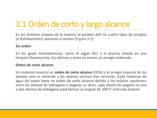 3.1 Orden de corto y largo alcance
En los distintos estados de la materia se pueden defi nir cuatro tipos de arreglos
(o distribuciones) atomicos o ionicos (fi gura 3-1).
Sin orden
En los gases monoatomicos, como el argon (Ar) o el plasma creado en una
lampara fluorescente, los atomos o iones no tienen un arreglo ordenado.
Orden de corto alcance
Un material muestra un orden de corto alcance (OCA) si el arreglo especial de los
atomos solo se extiende a los atomos vecinos mas cercanos. Cada molecula de
agua del vapor tiene un orden de corto alcance debido a los enlaces covalentes
entre los atomos de hidrogeno y oxigeno; es decir, cada atomo de oxigeno se une
a dos atomos de hidrogeno para formar un angulo de 104.5° entre los enlaces.
 