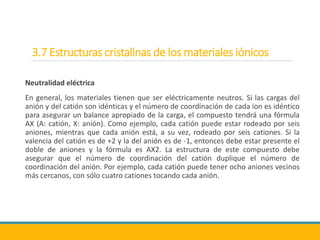3.7 Estructuras cristalinas de los materiales iónicos
Neutralidad eléctrica
En general, los materiales tienen que ser eléctricamente neutros. Si las cargas del
anión y del catión son idénticas y el número de coordinación de cada ion es idéntico
para asegurar un balance apropiado de la carga, el compuesto tendrá una fórmula
AX (A: catión, X: anión). Como ejemplo, cada catión puede estar rodeado por seis
aniones, mientras que cada anión está, a su vez, rodeado por seis cationes. Si la
valencia del catión es de +2 y la del anión es de -1, entonces debe estar presente el
doble de aniones y la fórmula es AX2. La estructura de este compuesto debe
asegurar que el número de coordinación del catión duplique el número de
coordinación del anión. Por ejemplo, cada catión puede tener ocho aniones vecinos
más cercanos, con sólo cuatro cationes tocando cada anión.
 