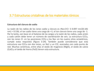 3.7 Estructuras cristalinas de los materiales iónicos
Estructura del cloruro de sodio
La razón de los radios de los iones sodio y cloruro es rNa+/rCl- 5 0.097 nm/(0.181
nm) = 0.536; el ion sodio tiene una carga de +1; el ion cloruro tiene una carga de -1.
Por lo tanto, con base en el balance de las cargas y la razón de los radios, cada anión
y cada catión debe tener un número de coordinación de seis. La estructura CCCa,
con los iones Cl- en las posiciones CCCa y los Na+ en los cuatro sitios octaédricos,
cumple estos requisitos (figura 3-24). También puede considerarse que esta
estructura sea CCCa con dos iones, un Na1 y un Cl2, asociados con cada punto de
red. Muchas cerámicas, entre ellas el óxido de magnesio (MgO), el óxido de calcio
(CaO) y el óxido de hierro (FeO) tienen esta estructura.
 