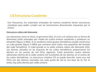 3.8 Estructuras Covalentes
Con frecuencia, los materiales enlazados de manera covalente tienen estructuras
complejas para poder cumplir con las restricciones direccionales impuestas por el
enlace.
Estructura cúbica del diamante
Los elementos como el silicio, el germanio (Ge), el α-Sn y el carbono (en su forma de
diamante) están enlazados por medio de cuatro enlaces covalentes y producen un
tetraedro [figura 3-30a)]. Si se combinan estos grupos tetraédricos puede construirse
un cubo grande [figura 3-30b)] que contiene ocho cubos más pequeños del tamaño
del cubo tetraédrico. El cubo grande es la celda unitaria cúbica del diamante (CD).
Los átomos ubicados en las esquinas de los cubos tetraédricos proporcionan los
átomos en los puntos de red CCCa regulares. Están presentes cuatro átomos
adicionales dentro de la celda unitaria CD resultantes de los átomos en el centro de
los cubos tetraédricos. La estructura cristalina CD se puede describir como una red
CCCa con dos átomos asociados con cada punto de red (o una base de 2). Por lo
tanto, hay ocho átomos por celda unitaria
 