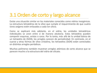 3.1 Orden de corto y largo alcance
Existe una situación similar en los materiales conocidos como vidrios inorgánicos.
La estructura tetraédrica de la sílice que cumple el requerimiento de que cuatro
iones oxígeno estén enlazados a cada ion silicio.
Como se explicará más adelante, en el vidrio, las unidades tetraédricas
individuales se unen entre sí de manera aleatoria. Estos tetraedros pueden
compartir esquinas, aristas o caras. Por lo tanto, más allá de la unidad básica de
un tetraedro de (SiO4), los arreglos carecen de periodicidad. En contraste, en el
cuarzo y otras formas de sílice cristalina, los tetraedros (SiO4) están conectados
en distintos arreglos periódicos.
Muchos polímeros también muestran arreglos atómicos de corto alcance que se
parecen mucho a la estructura del vidrio de silicato.
 