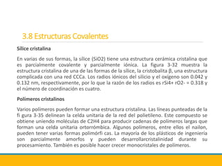 3.8 Estructuras Covalentes
Sílice cristalina
En varias de sus formas, la sílice (SiO2) tiene una estructura cerámica cristalina que
es parcialmente covalente y parcialmente iónica. La figura 3-32 muestra la
estructura cristalina de una de las formas de la sílice, la cristobalita β, una estructura
complicada con una red CCCa. Los radios iónicos del silicio y el oxígeno son 0.042 y
0.132 nm, respectivamente, por lo que la razón de los radios es rSi4+ rO2- = 0.318 y
el número de coordinación es cuatro.
Polímeros cristalinos
Varios polímeros pueden formar una estructura cristalina. Las líneas punteadas de la
fi gura 3-35 delinean la celda unitaria de la red del polietileno. Este compuesto se
obtiene uniendo moléculas de C2H4 para producir cadenas de polímeros largas que
forman una celda unitaria ortorrómbica. Algunos polímeros, entre ellos el nailon,
pueden tener varias formas polimórfi cas. La mayoría de los plásticos de ingeniería
son parcialmente amorfos y pueden desarrollarcristalinidad durante su
procesamiento. También es posible hacer crecer monocristales de polímeros.
 