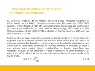 3.9 Técnicas de difracción del análisis
de estructuras cristalinas
La estructura cristalina de un material cristalino puede analizarse utilizando la
difracción de rayos x (DRX) o difracción de electrones. Max von Laue (1879-1960)
recibió el Premio Nobel en 1914 por su descubrimiento relacionado con la difracción
de rayos x por medio de un cristal. William Henry Bragg (1862-1942) y su hijo
William Lawrence Bragg (1890-1971) recibieron el Premio Nobel en 1915 por sus
contribuciones a la DRX.
Cuando un haz de rayos x que tiene una sola longitud de onda en el mismo orden de
magnitud que el espaciado atómico del material incide sobre este, los rayos x se
dispersan en todas las direcciones. La mayor parte de la radiación dispersada de un
átomo cancela la radiación dispersada de los otros átomos; sin embargo, los rayos x
que inciden sobre ciertos planos cristalográficos a ángulos específicos son
reforzados en lugar de ser cancelados. A este fenómeno se le llama difracción. Los
rayos x son difractados, o el haz es reforzado, cuando las condiciones satisfacen la
ley de Bragg,
 