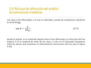 3.9 Técnicas de difracción del análisis
de estructuras cristalinas
Los rayos x son difractados, o el haz es reforzado, cuando las condiciones satisfacen
la ley de Bragg,
donde el ángulo es la mitad del ángulo entre el haz difractado y la dirección del haz
original, θ es la longitud de onda de los rayos x y dhkl es el espaciado interplanar
entre los planos que ocasionan el reforzamiento constructivo del haz (vea la figura
3-34).
 