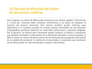 3.9 Técnicas de difracción del análisis
de estructuras cristalinas
Por lo regular, el análisis de DRX puede conducirse con relativa rapidez (~30 minutos
a 1 hora por muestra) sobre muestras voluminosas o en polvo sin preparar la
muestra de manera extensiva. Esta técnica también puede utilizarse para
determinar si el material consiste en muchos granos orientados en una dirección
cristalográfica particular (textura) en materiales voluminosos y películas delgadas.
Por lo general, un técnico bien entrenado puede conducir el análisis e interpretar
con bastante facilidad la información de la difracción del polvo. Como resultado, la
DRX se utiliza en varias industrias como una herramienta para propósitos del control
de la calidad del producto. El análisis de monocristales y materiales que contienen
varias fases puede ser más complicado y requerir más tiempo.
 