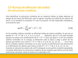 3.9 Técnicas de difracción del análisis
de estructuras cristalinas
Para identificar la estructura cristalina de un material cúbico se debe observar el
patrón de las líneas de difracción, por lo regular creando una tabla de los valores de
sen²θ. Si se combina la ecuación 3-7 con la ecuación 3-6 del espaciado interplanar,
se encuentra que:
En los metales cúbicos sencillos se difractan todos los planos posibles, lo que da un
patrón h² + k² + l² de 1, 2, 3, 4, 5, 6, 8, 9 . . . . [Observe que el 7 no está incluido
porque no existe una combinación de h² + k² + l² que sea igual a 7.] En los metales
cúbicos centrados en el cuerpo, la difracción sólo se lleva a cabo a partir de los
planos que tienen una suma h² + k² + l² de 2, 4, 6, 8, 10, 12, 14, 16, . . . . En el caso
de los metales cúbicos centrados en la cara, ocurre la interferencia más destructiva
y se difractarán los planos que tienen sumas h² + k² + l² de 3, 4, 8, 11, 12, 16, . . . .
Cuando se calculan los valores de sen²θ y después se encuentra el patrón apropiado,
se puede determinar la estructura cristalina de los metales que tienen una de estas
estructuras sencillas, como se ilustra en el ejemplo 3-19.
 