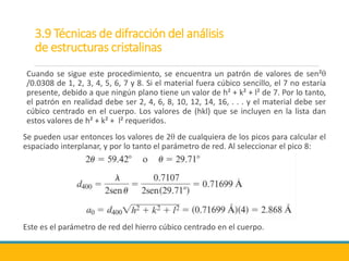 3.9 Técnicas de difracción del análisis
de estructuras cristalinas
Cuando se sigue este procedimiento, se encuentra un patrón de valores de sen²θ
/0.0308 de 1, 2, 3, 4, 5, 6, 7 y 8. Si el material fuera cúbico sencillo, el 7 no estaría
presente, debido a que ningún plano tiene un valor de h² + k² + l² de 7. Por lo tanto,
el patrón en realidad debe ser 2, 4, 6, 8, 10, 12, 14, 16, . . . y el material debe ser
cúbico centrado en el cuerpo. Los valores de (hkl) que se incluyen en la lista dan
estos valores de h² + k² + l² requeridos.
Se pueden usar entonces los valores de 2θ de cualquiera de los picos para calcular el
espaciado interplanar, y por lo tanto el parámetro de red. Al seleccionar el pico 8:
Este es el parámetro de red del hierro cúbico centrado en el cuerpo.
 