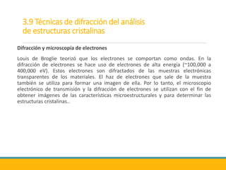 3.9 Técnicas de difracción del análisis
de estructuras cristalinas
Difracción y microscopía de electrones
Louis de Broglie teorizó que los electrones se comportan como ondas. En la
difracción de electrones se hace uso de electrones de alta energía (~100,000 a
400,000 eV). Estos electrones son difractados de las muestras electrónicas
transparentes de los materiales. El haz de electrones que sale de la muestra
también se utiliza para formar una imagen de ella. Por lo tanto, el microscopio
electrónico de transmisión y la difracción de electrones se utilizan con el fin de
obtener imágenes de las características microestructurales y para determinar las
estructuras cristalinas..
 