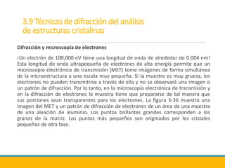 3.9 Técnicas de difracción del análisis
de estructuras cristalinas
Difracción y microscopía de electrones
¡Un electrón de 100,000 eV tiene una longitud de onda de alrededor de 0.004 nm!
Esta longitud de onda ultrapequeña de electrones de alta energía permite que un
microscopio electrónico de transmisión (MET) tome imágenes de forma simultánea
de la microestructura a una escala muy pequeña. Si la muestra es muy gruesa, los
electrones no pueden transmitirse a través de ella y no se observará una imagen o
un patrón de difracción. Por lo tanto, en la microscopía electrónica de transmisión y
en la difracción de electrones la muestra tiene que prepararse de tal manera que
sus porciones sean transparentes para los electrones. La figura 3-36 muestra una
imagen del MET y un patrón de difracción de electrones de un área de una muestra
de una aleación de aluminio. Los puntos brillantes grandes corresponden a los
granos de la matriz. Los puntos más pequeños son originados por los cristales
pequeños de otra fase.
 