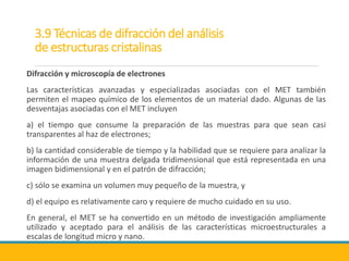 3.9 Técnicas de difracción del análisis
de estructuras cristalinas
Difracción y microscopía de electrones
Las características avanzadas y especializadas asociadas con el MET también
permiten el mapeo químico de los elementos de un material dado. Algunas de las
desventajas asociadas con el MET incluyen
a) el tiempo que consume la preparación de las muestras para que sean casi
transparentes al haz de electrones;
b) la cantidad considerable de tiempo y la habilidad que se requiere para analizar la
información de una muestra delgada tridimensional que está representada en una
imagen bidimensional y en el patrón de difracción;
c) sólo se examina un volumen muy pequeño de la muestra, y
d) el equipo es relativamente caro y requiere de mucho cuidado en su uso.
En general, el MET se ha convertido en un método de investigación ampliamente
utilizado y aceptado para el análisis de las características microestructurales a
escalas de longitud micro y nano.
 