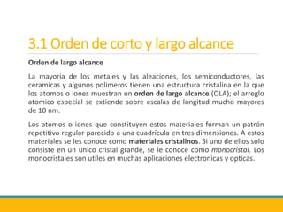3.1 Orden de corto y largo alcance
Orden de largo alcance
La mayoria de los metales y las aleaciones, los semiconductores, las
ceramicas y algunos polimeros tienen una estructura cristalina en la que
los atomos o iones muestran un orden de largo alcance (OLA); el arreglo
atomico especial se extiende sobre escalas de longitud mucho mayores
de 10 nm.
Los atomos o iones que constituyen estos materiales forman un patrón
repetitivo regular parecido a una cuadrícula en tres dimensiones. A estos
materiales se les conoce como materiales cristalinos. Si uno de ellos solo
consiste en un unico cristal grande, se le conoce como monocristal. Los
monocristales son utiles en muchas aplicaciones electronicas y opticas.
 