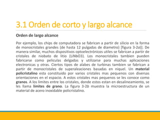 3.1 Orden de corto y largo alcance
Orden de largo alcance
Por ejemplo, los chips de computadora se fabrican a partir de silicio en la forma
de monocristales grandes (de hasta 12 pulgadas de diametro) [figura 3-2a)]. De
manera similar, muchos dispositivos optoelectrónicos utiles se fabrican a partir de
cristales de niobato de litio (LiNbO3). Los monocristales tambien pueden
fabricarse como peliculas delgadas y utilizarse para muchas aplicaciones
electronicas y otras. Ciertos tipos de alabes de turbinas tambien se fabrican a
partir de monocristales de superaleaciones basadas en niquel. Un material
policristalino esta constituido por varios cristales mas pequenos con diversas
orientaciones en el espacio. A estos cristales mas pequenos se les conoce como
granos. A los limites entre los cristales, donde estos estan en desalineamiento, se
les llama límites de grano. La figura 3-2b muestra la microestructura de un
material de acero inoxidable policristalino.
 