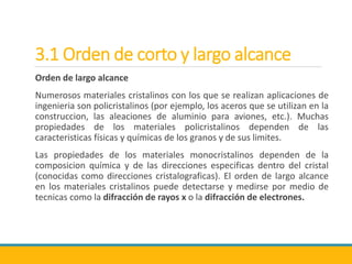 3.1 Orden de corto y largo alcance
Orden de largo alcance
Numerosos materiales cristalinos con los que se realizan aplicaciones de
ingenieria son policristalinos (por ejemplo, los aceros que se utilizan en la
construccion, las aleaciones de aluminio para aviones, etc.). Muchas
propiedades de los materiales policristalinos dependen de las
caracteristicas físicas y químicas de los granos y de sus limites.
Las propiedades de los materiales monocristalinos dependen de la
composicion química y de las direcciones especificas dentro del cristal
(conocidas como direcciones cristalograficas). El orden de largo alcance
en los materiales cristalinos puede detectarse y medirse por medio de
tecnicas como la difracción de rayos x o la difracción de electrones.
 