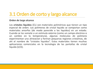 3.1 Orden de corto y largo alcance
Orden de largo alcance
Los cristales líquidos (CL) son materiales poliméricos que tienen un tipo
especial de orden. Los polimeros de cristal liquido se comportan como
materiales amorfos (de modo parecido a los liquidos) en un estado.
Cuando se los somete a un estimulo externo (como un campo electrico o
un cambio en la temperatura), algunas moleculas de polimero
experimentan una alineacion y forman pequenas regiones cristalinas, de
ahi el nombre de “cristales liquidos”. Estos materiales tienen muchas
aplicaciones comerciales en la tecnologia de las pantallas de cristal
liquido (LCD).
 