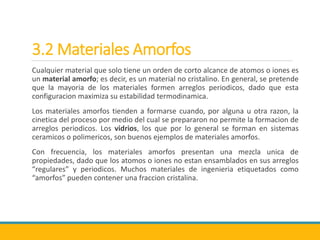 3.2 Materiales Amorfos
Cualquier material que solo tiene un orden de corto alcance de atomos o iones es
un material amorfo; es decir, es un material no cristalino. En general, se pretende
que la mayoria de los materiales formen arreglos periodicos, dado que esta
configuracion maximiza su estabilidad termodinamica.
Los materiales amorfos tienden a formarse cuando, por alguna u otra razon, la
cinetica del proceso por medio del cual se prepararon no permite la formacion de
arreglos periodicos. Los vidrios, los que por lo general se forman en sistemas
ceramicos o polimericos, son buenos ejemplos de materiales amorfos.
Con frecuencia, los materiales amorfos presentan una mezcla unica de
propiedades, dado que los atomos o iones no estan ensamblados en sus arreglos
“regulares” y periodicos. Muchos materiales de ingenieria etiquetados como
“amorfos” pueden contener una fraccion cristalina.
 