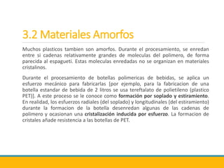 3.2 Materiales Amorfos
Muchos plasticos tambien son amorfos. Durante el procesamiento, se enredan
entre si cadenas relativamente grandes de moleculas del polimero, de forma
parecida al espagueti. Estas moleculas enredadas no se organizan en materiales
cristalinos.
Durante el procesamiento de botellas polimericas de bebidas, se aplica un
esfuerzo mecánico para fabricarlas [por ejemplo, para la fabricacion de una
botella estandar de bebida de 2 litros se usa tereftalato de polietileno (plastico
PET)]. A este proceso se le conoce como formación por soplado y estiramiento.
En realidad, los esfuerzos radiales (del soplado) y longitudinales (del estiramiento)
durante la formacion de la botella desenredan algunas de las cadenas de
polimero y ocasionan una cristalización inducida por esfuerzo. La formacion de
cristales añade resistencia a las botellas de PET.
 