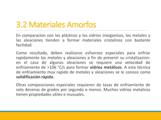 3.2 Materiales Amorfos
En comparacion con los plásticos y los vidrios inorganicos, los metales y
las aleaciones tienden a formar materiales cristalinos con bastante
facilidad.
Como resultado, deben realizarse esfuerzos especiales para enfriar
rapidamente los metales y aleaciones a fin de prevenir su cristalizacion:
en el caso de algunas aleaciones se requiere una velocidad de
enfriamiento de >106 °C/s para formar vidrios metálicos. A esta técnica
de enfriamiento muy rapido de metales y aleaciones se le conoce como
solidificación rápida.
Otras composiciones especiales requieren de tasas de enfriamiento de
solo decenas de grados por segundo o menos. Muchos vidrios metalicos
tienen propiedades utiles e inusuales.
 