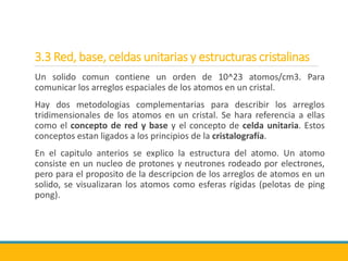 3.3 Red, base, celdas unitarias y estructuras cristalinas
Un solido comun contiene un orden de 10^23 atomos/cm3. Para
comunicar los arreglos espaciales de los atomos en un cristal.
Hay dos metodologias complementarias para describir los arreglos
tridimensionales de los atomos en un cristal. Se hara referencia a ellas
como el concepto de red y base y el concepto de celda unitaria. Estos
conceptos estan ligados a los principios de la cristalografía.
En el capitulo anterios se explico la estructura del atomo. Un atomo
consiste en un nucleo de protones y neutrones rodeado por electrones,
pero para el proposito de la descripcion de los arreglos de atomos en un
solido, se visualizaran los atomos como esferas rígidas (pelotas de ping
pong).
 