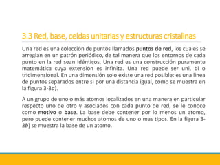 3.3 Red, base, celdas unitarias y estructuras cristalinas
Una red es una colección de puntos llamados puntos de red, los cuales se
arreglan en un patrón periódico, de tal manera que los entornos de cada
punto en la red sean idénticos. Una red es una construcción puramente
matemática cuya extensión es infinita. Una red puede ser uni, bi o
tridimensional. En una dimensión solo existe una red posible: es una linea
de puntos separados entre si por una distancia igual, como se muestra en
la figura 3-3a).
A un grupo de uno o más atomos localizados en una manera en particular
respecto uno de otro y asociados con cada punto de red, se le conoce
como motivo o base. La base debe contener por lo menos un atomo,
pero puede contener muchos atomos de uno o mas tipos. En la figura 3-
3b) se muestra la base de un atomo.
 