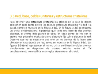3.3 Red, base, celdas unitarias y estructuras cristalinas
Para obtener una estructura cristalina los atomos de la base se deben
colocar en cada punto de red (es decir, la estructura cristalina = la red + la
base), como se muestra en la figura 3-3c). En la figura 3-3d) se muestra
un cristal unidimensional hipotético que tiene una base de dos atomos
distintos. El atomo mas grande se ubica en cada punto de red con el
atomo mas pequeño localizado a una distancia fija sobre el punto de red.
Observe que no es necesario que uno de los átomos de la base este
ubicado en cada punto de red, como se muestra en la figura 3-3e). Las
figuras 3-3d) y e) representan el mismo cristal unidimensional; los atomos
simplemente se desplazan de manera relativa entre si. Tal
desplazamiento no modifica los arreglos atomicos en el cristal.
 