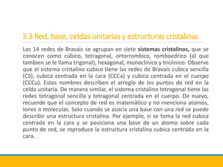 3.3 Red, base, celdas unitarias y estructuras cristalinas
Las 14 redes de Bravais se agrupan en siete sistemas cristalinos, que se
conocen como cúbico, tetragonal, ortorrombico, romboedrico (al que
tambien se le llama trigonal), hexagonal, monoclinico y triclinico. Observe
que el sistema cristalino cubico tiene las redes de Bravais cubica sencilla
(CS), cubica centrada en la cara (CCCa) y cubica centrada en el cuerpo
(CCCu). Estos nombres describen el arreglo de los puntos de red en la
celda unitaria. De manera similar, el sistema cristalino tetragonal tiene las
redes tetragonal sencilla y tetragonal centrada en el cuerpo. De nuevo,
recuerde que el concepto de red es matemático y no menciona atomos,
iones o moleculas. Solo cuando se asocia una base con una red se puede
describir una estructura cristalina. Por ejemplo, si se toma la red cubica
centrada en la cara y se posiciona una base de un atomo sobre cada
punto de red, se reproduce la estructura cristalina cubica centrada en la
cara.
 