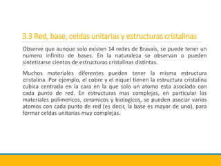 3.3 Red, base, celdas unitarias y estructuras cristalinas
Observe que aunque solo existen 14 redes de Bravais, se puede tener un
numero infinito de bases. En la naturaleza se observan o pueden
sintetizarse cientos de estructuras cristalinas distintas.
Muchos materiales diferentes pueden tener la misma estructura
cristalina. Por ejemplo, el cobre y el niquel tienen la estructura cristalina
cubica centrada en la cara en la que solo un atomo esta asociado con
cada punto de red. En estructuras mas complejas, en particular los
materiales polimericos, ceramicos y biologicos, se pueden asociar varios
atomos con cada punto de red (es decir, la base es mayor de uno), para
formar celdas unitarias muy complejas.
 