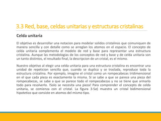 3.3 Red, base, celdas unitarias y estructuras cristalinas
Celda unitaria
El objetivo es desarrollar una notacion para modelar solidos cristalinos que comuniquen de
manera sencilla y con detalle como se arreglan los atomos en el espacio. El concepto de
celda unitaria complementa el modelo de red y base para representar una estructura
cristalina. Aunque las metodologias de los conceptos de red y base y de celda unitaria son
un tanto distintos, el resultado final, la descripcion de un cristal, es el mismo.
Nuestro objetivo al elegir una celda unitaria para una estructura cristalina es encontrar una
unidad de repeticion sencilla que, cuando se duplica y se traslada, reproduce toda la
estructura cristalina. Por ejemplo, imagine el cristal como un rompecabezas tridimensional
en el que cada pieza es exactamente la misma. Si se sabe a que se parece una pieza del
rompecabezas, se sabe a que se parece todo el rompecabezas y no se tiene que armarlo
todo para resolverlo. !Solo se necesita una pieza! Para comprender el concepto de celda
unitaria, se comienza con el cristal. La figura 3-5a) muestra un cristal bidimensional
hipotetico que consiste en atomos del mismo tipo.
 