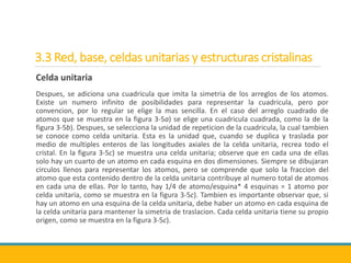 3.3 Red, base, celdas unitarias y estructuras cristalinas
Celda unitaria
Despues, se adiciona una cuadricula que imita la simetria de los arreglos de los atomos.
Existe un numero infinito de posibilidades para representar la cuadricula, pero por
convencion, por lo regular se elige la mas sencilla. En el caso del arreglo cuadrado de
atomos que se muestra en la figura 3-5a) se elige una cuadricula cuadrada, como la de la
figura 3-5b). Despues, se selecciona la unidad de repeticion de la cuadricula, la cual tambien
se conoce como celda unitaria. Esta es la unidad que, cuando se duplica y traslada por
medio de multiples enteros de las longitudes axiales de la celda unitaria, recrea todo el
cristal. En la figura 3-5c) se muestra una celda unitaria; observe que en cada una de ellas
solo hay un cuarto de un atomo en cada esquina en dos dimensiones. Siempre se dibujaran
circulos llenos para representar los atomos, pero se comprende que solo la fraccion del
atomo que esta contenido dentro de la celda unitaria contribuye al numero total de atomos
en cada una de ellas. Por lo tanto, hay 1/4 de atomo/esquina* 4 esquinas = 1 atomo por
celda unitaria, como se muestra en la figura 3-5c). Tambien es importante observar que, si
hay un atomo en una esquina de la celda unitaria, debe haber un atomo en cada esquina de
la celda unitaria para mantener la simetria de traslacion. Cada celda unitaria tiene su propio
origen, como se muestra en la figura 3-5c).
 