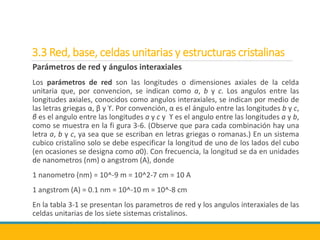 3.3 Red, base, celdas unitarias y estructuras cristalinas
Parámetros de red y ángulos interaxiales
Los parámetros de red son las longitudes o dimensiones axiales de la celda
unitaria que, por convencion, se indican como a, b y c. Los angulos entre las
longitudes axiales, conocidos como angulos interaxiales, se indican por medio de
las letras griegas α, β y ϒ. Por convención, α es el ángulo entre las longitudes b y c,
β es el angulo entre las longitudes a y c y ϒ es el angulo entre las longitudes a y b,
como se muestra en la fi gura 3-6. (Observe que para cada combinación hay una
letra a, b y c, ya sea que se escriban en letras griegas o romanas.) En un sistema
cubico cristalino solo se debe especificar la longitud de uno de los lados del cubo
(en ocasiones se designa como a0). Con frecuencia, la longitud se da en unidades
de nanometros (nm) o angstrom (A), donde
1 nanometro (nm) = 10^-9 m = 10^2-7 cm = 10 A
1 angstrom (A) = 0.1 nm = 10^-10 m = 10^-8 cm
En la tabla 3-1 se presentan los parametros de red y los angulos interaxiales de las
celdas unitarias de los siete sistemas cristalinos.
 