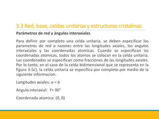 3.3 Red, base, celdas unitarias y estructuras cristalinas
Parámetros de red y ángulos interaxiales
Para definir por completo una celda unitaria, se deben especificar los
parametros de red o razones entre las longitudes axiales, los angulos
interaxiales y las coordenadas atomicas. Cuando se especifican las
coordenadas atomicas, todos los atomos se colocan en la celda unitaria.
Las coordenadas se especifican como fracciones de las longitudes axiales.
Por lo tanto, en el caso de la celda bidimensional que se representa en la
figura 3-5c), la celda unitaria se especifica por completo por medio de la
siguiente informacion:
Longitudes axiales: a = b
Angulo interaxial: ϒ= 90°
Coordenada atomica: (0, 0)
 
