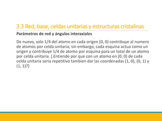3.3 Red, base, celdas unitarias y estructuras cristalinas
Parámetros de red y ángulos interaxiales
De nuevo, solo 1/4 del atomo en cada origen (0, 0) contribuye al numero
de atomos por celda unitaria; sin embargo, cada esquina actua como un
origen y contribuye 1/4 de atomo por esquina para un total de un atomo
por celda unitaria. [.Entiende por que con un atomo en (0, 0) de cada
celda unitaria seria repetitivo tambien dar las coordenadas (1, 0), (0, 1) y
(1, 1)?]
 