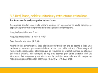 3.3 Red, base, celdas unitarias y estructuras cristalinas
Parámetros de red y ángulos interaxiales
De manera similar, una celda unitaria cubica con un atomo en cada esquina se
especifica por completo por medio de la siguiente informacion:
Longitudes axiales: a = b = c
Angulos interaxiales: α = β = ϒ = 90°
Coordenada atomica: (0, 0, 0)
Ahora en tres dimensiones, cada esquina contribuye con 1/8 de atomo a cada una
de las ocho esquinas para un total de un atomo por celda unitaria. Observe que el
numero de coordenadas atomicas que se requieren es igual al numero de atomos
por celda unitaria. Por ejemplo, si hay dos atomos por celda unitaria, con un
atomo en las esquinas y un atomo en la posicion centrada en el cuerpo, se
requieren dos coordenadas atomicas: (0, 0, 0) y (1/2, 1/2, 1/2).
 