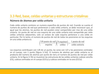 3.3 Red, base, celdas unitarias y estructuras cristalinas
Número de átomos por celda unitaria
Cada celda unitaria contiene un numero especifico de puntos de red. Cuando se cuenta el
numero de puntos de red que pertenecen a cada celda unitaria, se debe reconocer que, al
igual que los atomos, los puntos de red pueden estar compartidos por mas de una celda
unitaria. Un punto de red en una esquina de una celda unitaria esta compartido por siete
celdas unitarias adyacentes; solo un octavo de cada esquina pertenece a una celda en
particular. Por lo tanto, el numero de puntos de red de todas las posiciones en las esquinas
en una celda unitaria es:
Las esquinas contribuyen con 1/8 de un punto, las caras con 1/2 y las posiciones centradas
en el cuerpo, con 1 punto [figura 3-7a)]. El numero de atomos por celda unitaria es el
producto del numero de atomos por punto de red y el numero de puntos de red por celda
unitaria. En la figura 3-7b) se muestran las estructuras de las celdas unitarias cubicas sencilla
(CS), cubicas centradas en el cuerpo (CCCu) y cubicas centradas en la cara (CCCa).
 