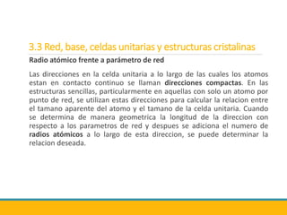 3.3 Red, base, celdas unitarias y estructuras cristalinas
Radio atómico frente a parámetro de red
Las direcciones en la celda unitaria a lo largo de las cuales los atomos
estan en contacto continuo se llaman direcciones compactas. En las
estructuras sencillas, particularmente en aquellas con solo un atomo por
punto de red, se utilizan estas direcciones para calcular la relacion entre
el tamano aparente del atomo y el tamano de la celda unitaria. Cuando
se determina de manera geometrica la longitud de la direccion con
respecto a los parametros de red y despues se adiciona el numero de
radios atómicos a lo largo de esta direccion, se puede determinar la
relacion deseada.
 