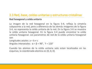 3.3 Red, base, celdas unitarias y estructuras cristalinas
Red hexagonal y celda unitaria
La imagen de la red hexagonal en la figura 3-4, refleja la simetría
subyacente a la red, pero a diferencia de las demás imágenes de la figura
3-4, no representa la celda unitaria de la red. En la figura 3-6 se muestra
la celda unitaria hexagonal. En la figura 3-4 puede encontrar la celda
unitaria hexagonal. Los parametros de red de la celda unitaria hexagonal
son
Longitudes axiales: a = b ≠ c
Angulos interaxiales: α = β = 90°, ϒ = 120°
Cuando los atomos de la celda unitaria solo estan localizados en las
esquinas, la coordenada atomica es (0, 0, 0).
 