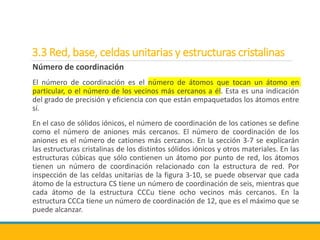 3.3 Red, base, celdas unitarias y estructuras cristalinas
Número de coordinación
El número de coordinación es el número de átomos que tocan un átomo en
particular, o el número de los vecinos más cercanos a él. Esta es una indicación
del grado de precisión y eficiencia con que están empaquetados los átomos entre
sí.
En el caso de sólidos iónicos, el número de coordinación de los cationes se define
como el número de aniones más cercanos. El número de coordinación de los
aniones es el número de cationes más cercanos. En la sección 3-7 se explicarán
las estructuras cristalinas de los distintos sólidos iónicos y otros materiales. En las
estructuras cúbicas que sólo contienen un átomo por punto de red, los átomos
tienen un número de coordinación relacionado con la estructura de red. Por
inspección de las celdas unitarias de la figura 3-10, se puede observar que cada
átomo de la estructura CS tiene un número de coordinación de seis, mientras que
cada átomo de la estructura CCCu tiene ocho vecinos más cercanos. En la
estructura CCCa tiene un número de coordinación de 12, que es el máximo que se
puede alcanzar.
 