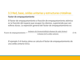 3.3 Red, base, celdas unitarias y estructuras cristalinas
Factor de empaquetamiento
El factor de empaquetamiento o fracción de empaquetamiento atómico
es la fracción del espacio que ocupan los átomos, suponiendo que son
esferas duras. La expresión general del factor de empaquetamiento es:
El ejemplo 3-4 ilustra cómo se calcula el factor de empaquetamiento de
una celda unitaria CCCa.
 
