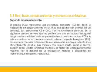 3.3 Red, base, celdas unitarias y estructuras cristalinas
Factor de empaquetamiento
El arreglo CCCa representa una estructura compacta (EC) (es decir, la
fraccion de empaquetamiento es las mas alta posible con atomos de un
tamano). Las estructuras CS y CCCu son relativamente abiertas. En la
siguiente seccion se vera que es posible que una estructura hexagonal
tenga la misma eficiencia de empaquetamiento que la estructura CCCa. A
esta estructura se le conoce como estructura compacta hexagonal (CH).
Los metales con solo enlazamiento metalico estan empaquetados lo mas
eficientemente posible. Los metales con enlace mixto, como el hierro,
pueden tener celdas unitarias menores al factor de empaquetamiento
maximo. Por lo general no se encuentran metales o aleaciones de
ingenieria que tengan estructura CS.
 