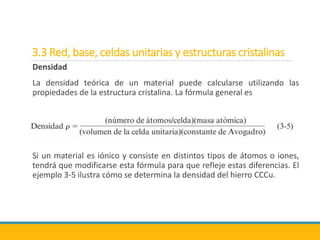 3.3 Red, base, celdas unitarias y estructuras cristalinas
Densidad
La densidad teórica de un material puede calcularse utilizando las
propiedades de la estructura cristalina. La fórmula general es
Si un material es iónico y consiste en distintos tipos de átomos o iones,
tendrá que modificarse esta fórmula para que refleje estas diferencias. El
ejemplo 3-5 ilustra cómo se determina la densidad del hierro CCCu.
 