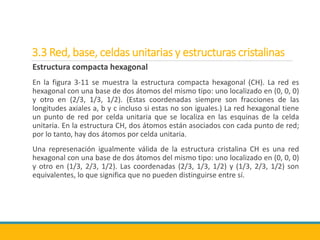 3.3 Red, base, celdas unitarias y estructuras cristalinas
Estructura compacta hexagonal
En la figura 3-11 se muestra la estructura compacta hexagonal (CH). La red es
hexagonal con una base de dos átomos del mismo tipo: uno localizado en (0, 0, 0)
y otro en (2/3, 1/3, 1/2). (Estas coordenadas siempre son fracciones de las
longitudes axiales a, b y c incluso si estas no son iguales.) La red hexagonal tiene
un punto de red por celda unitaria que se localiza en las esquinas de la celda
unitaria. En la estructura CH, dos átomos están asociados con cada punto de red;
por lo tanto, hay dos átomos por celda unitaria.
Una represenación igualmente válida de la estructura cristalina CH es una red
hexagonal con una base de dos átomos del mismo tipo: uno localizado en (0, 0, 0)
y otro en (1/3, 2/3, 1/2). Las coordenadas (2/3, 1/3, 1/2) y (1/3, 2/3, 1/2) son
equivalentes, lo que significa que no pueden distinguirse entre sí.
 